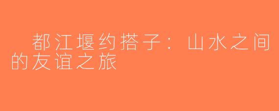  都江堰约搭子：山水之间的友谊之旅