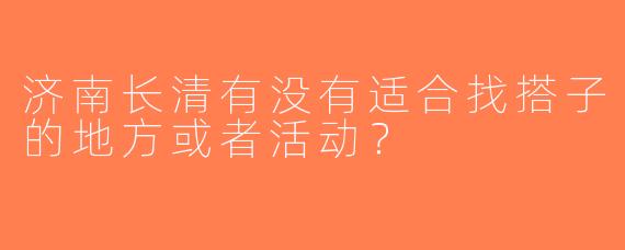 济南长清有没有适合找搭子的地方或者活动？