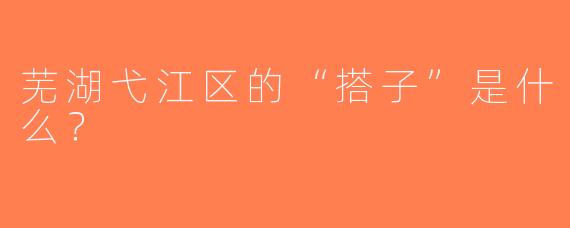 芜湖弋江区的“搭子”是什么？