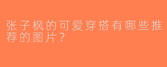 张子枫的可爱穿搭有哪些推荐的图片？