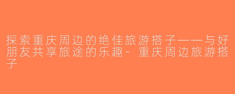 探索重庆周边的绝佳旅游搭子——与好朋友共享旅途的乐趣-重庆周边旅游搭子