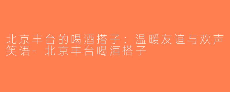 北京丰台的喝酒搭子：温暖友谊与欢声笑语-北京丰台喝酒搭子