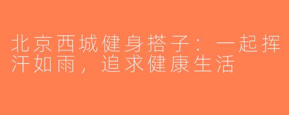 北京西城健身搭子：一起挥汗如雨，追求健康生活