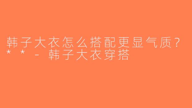 韩子大衣怎么搭配更显气质？**-韩子大衣穿搭