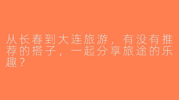 从长春到大连旅游，有没有推荐的搭子，一起分享旅途的乐趣？