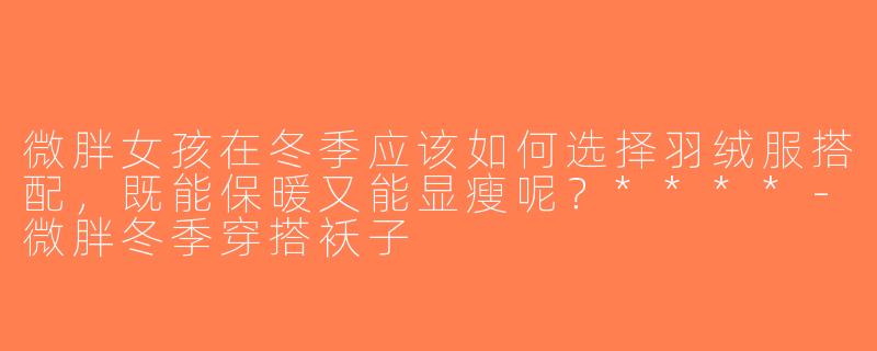微胖女孩在冬季应该如何选择羽绒服搭配，既能保暖又能显瘦呢？****-微胖冬季穿搭袄子