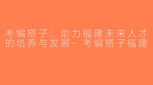 考编搭子：助力福建未来人才的培养与发展-考编搭子福建