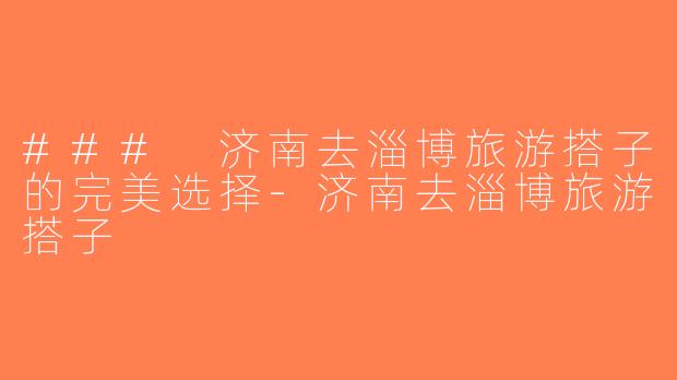 ### 济南去淄博旅游搭子的完美选择-济南去淄博旅游搭子