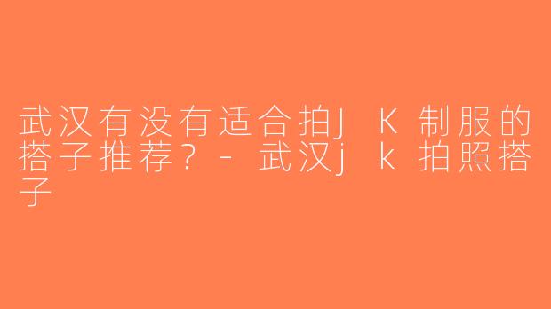 武汉有没有适合拍JK制服的搭子推荐？-武汉jk拍照搭子