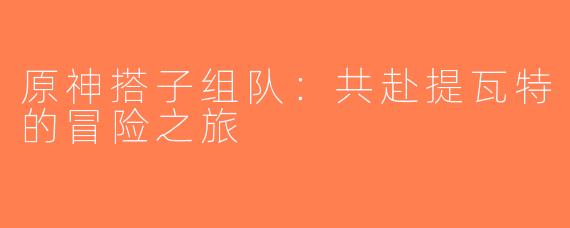 原神搭子组队：共赴提瓦特的冒险之旅
