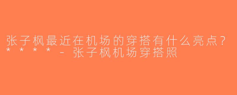 张子枫最近在机场的穿搭有什么亮点？****-张子枫机场穿搭照