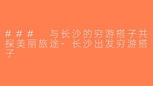 ### 与长沙的穷游搭子共探美丽旅途-长沙出发穷游搭子