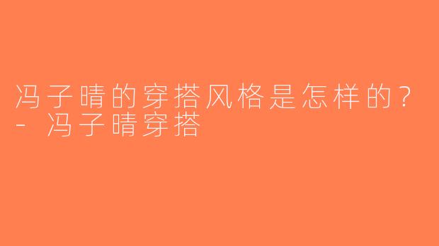冯子晴的穿搭风格是怎样的？-冯子晴穿搭