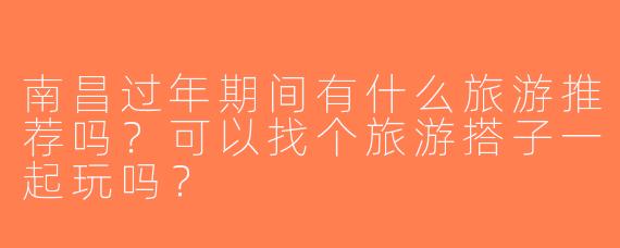 南昌过年期间有什么旅游推荐吗？可以找个旅游搭子一起玩吗？