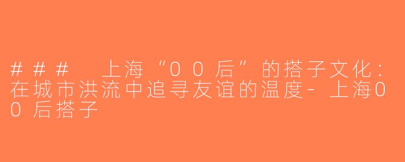 ### 上海“00后”的搭子文化：在城市洪流中追寻友谊的温度-上海00后搭子