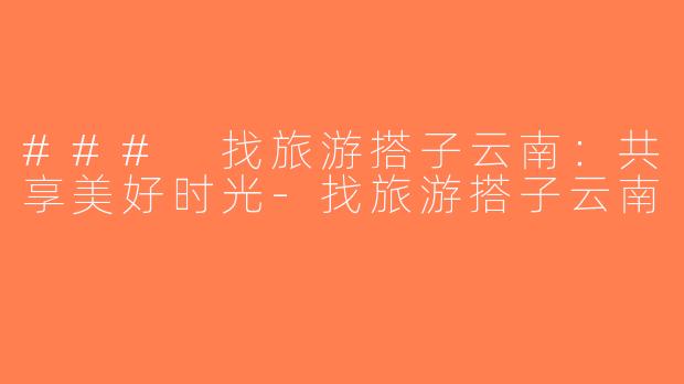 ### 找旅游搭子云南：共享美好时光-找旅游搭子云南