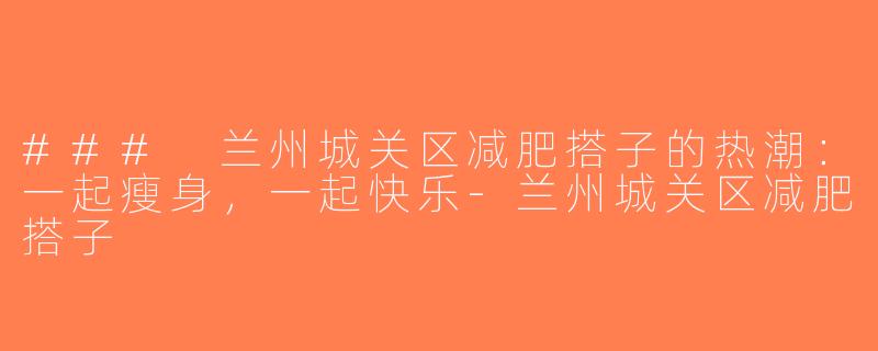 ### 兰州城关区减肥搭子的热潮：一起瘦身，一起快乐-兰州城关区减肥搭子