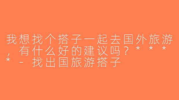 我想找个搭子一起去国外旅游，有什么好的建议吗？****-找出国旅游搭子