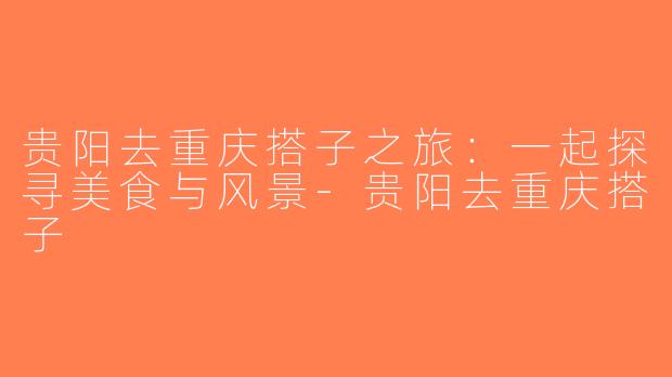 贵阳去重庆搭子之旅：一起探寻美食与风景-贵阳去重庆搭子