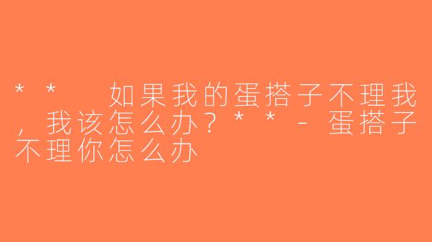 ** 如果我的蛋搭子不理我，我该怎么办？**-蛋搭子不理你怎么办