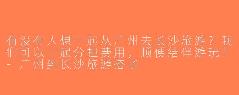 有没有人想一起从广州去长沙旅游？我们可以一起分担费用，顺便结伴游玩！-广州到长沙旅游搭子
