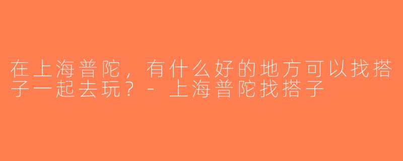 在上海普陀，有什么好的地方可以找搭子一起去玩？-上海普陀找搭子
