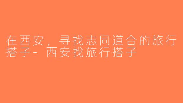 在西安，寻找志同道合的旅行搭子-西安找旅行搭子