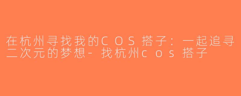 在杭州寻找我的COS搭子：一起追寻二次元的梦想-找杭州cos搭子