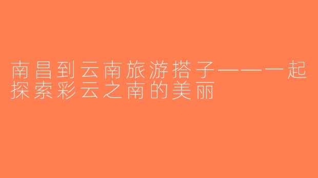 南昌到云南旅游搭子——一起探索彩云之南的美丽