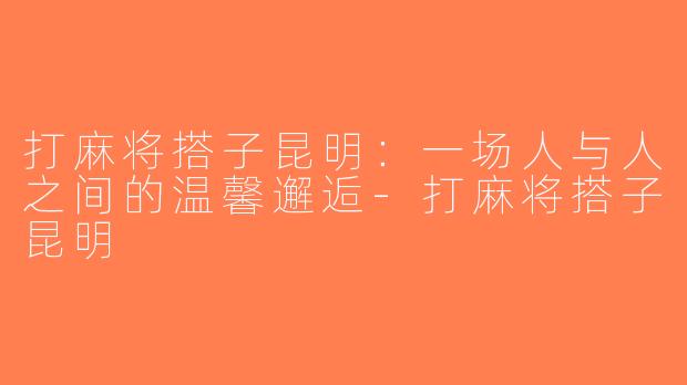 打麻将搭子昆明：一场人与人之间的温馨邂逅-打麻将搭子昆明