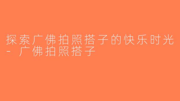 探索广佛拍照搭子的快乐时光-广佛拍照搭子