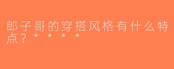 郎子哥的穿搭风格有什么特点？****