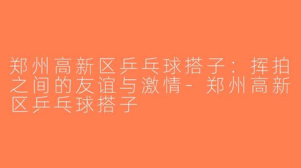 郑州高新区乒乓球搭子：挥拍之间的友谊与激情-郑州高新区乒乓球搭子