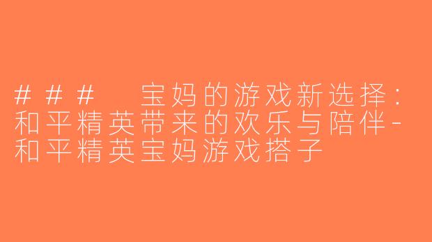 ### 宝妈的游戏新选择：和平精英带来的欢乐与陪伴-和平精英宝妈游戏搭子