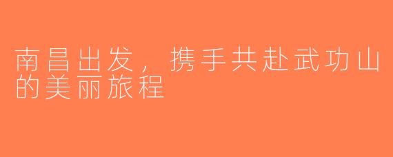 南昌出发，携手共赴武功山的美丽旅程