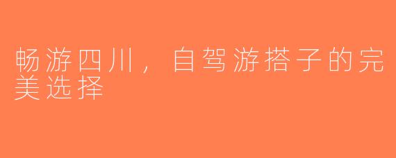 畅游四川，自驾游搭子的完美选择