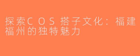 探索COS搭子文化：福建福州的独特魅力