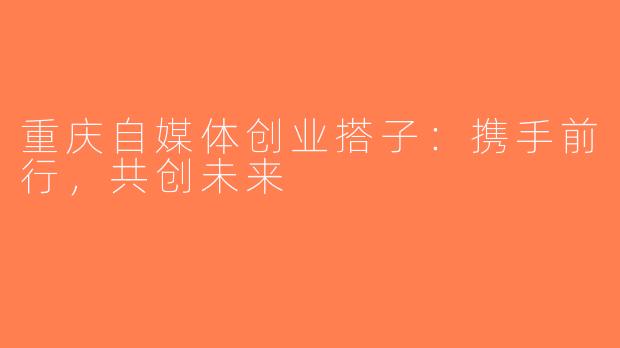 重庆自媒体创业搭子：携手前行，共创未来