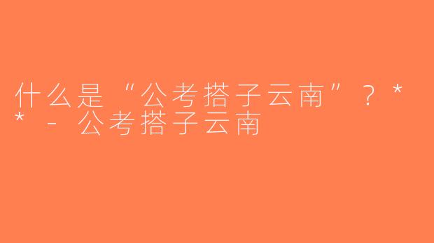 什么是“公考搭子云南”？**-公考搭子云南