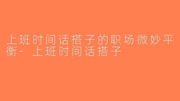 上班时间话搭子的职场微妙平衡-上班时间话搭子