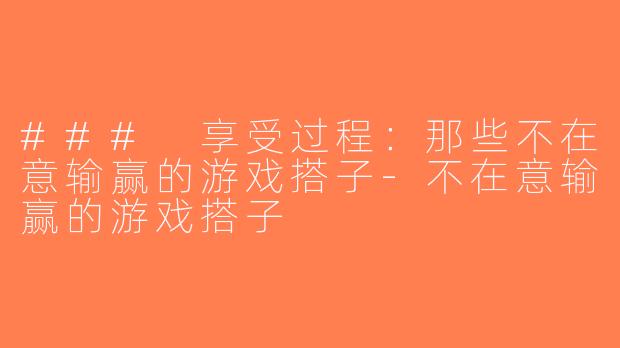 ### 享受过程：那些不在意输赢的游戏搭子-不在意输赢的游戏搭子