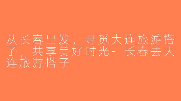 从长春出发，寻觅大连旅游搭子，共享美好时光-长春去大连旅游搭子