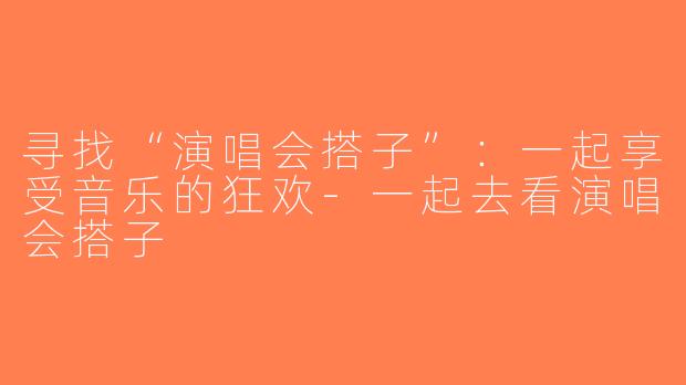 寻找“演唱会搭子”：一起享受音乐的狂欢-一起去看演唱会搭子