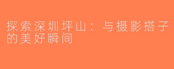 探索深圳坪山：与摄影搭子的美好瞬间