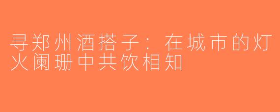 寻郑州酒搭子：在城市的灯火阑珊中共饮相知