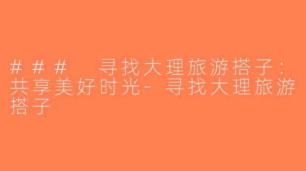 ### 寻找大理旅游搭子：共享美好时光-寻找大理旅游搭子