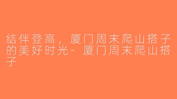 结伴登高，厦门周末爬山搭子的美好时光-厦门周末爬山搭子