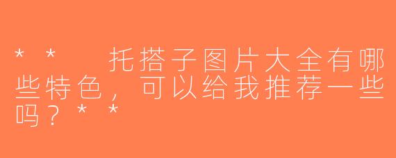 ** 托搭子图片大全有哪些特色，可以给我推荐一些吗？**