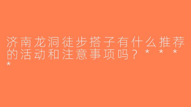 济南龙洞徒步搭子有什么推荐的活动和注意事项吗？****