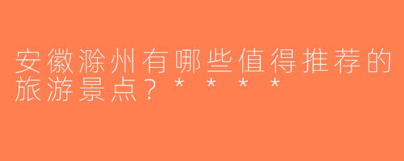 安徽滁州有哪些值得推荐的旅游景点？****